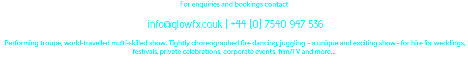 For enquiries and bookings contact info@glowfx.co.uk | +44 (0) 7540 947 536 Performing troupe, world-travelled multi-skilled show. Tightly choreographed fire dancing, juggling - a unique and exciting show - for hire for weddings, festivals, private celebrations, corporate events, film/TV and more...
